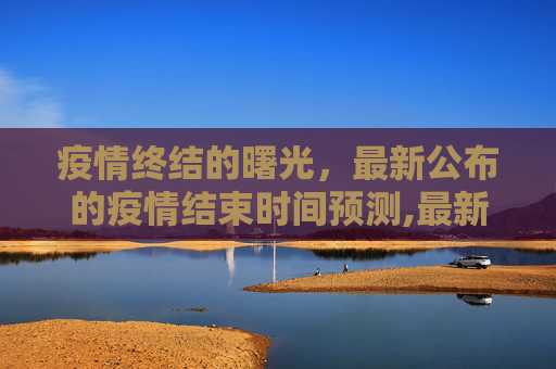 疫情终结的曙光，最新公布的疫情结束时间预测,最新公布疫情结束时间