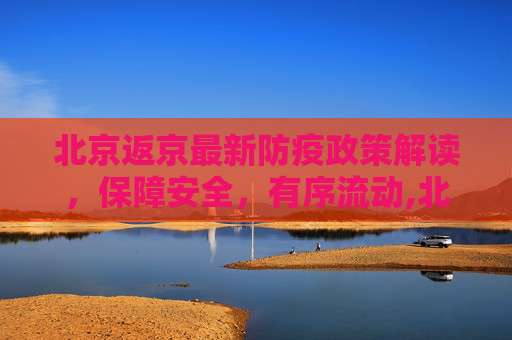 北京返京最新防疫政策解读，保障安全，有序流动,北京返京最新防疫政策