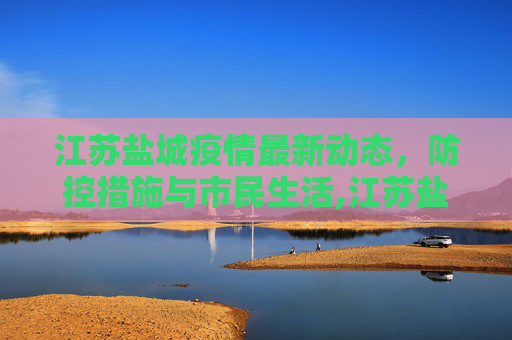 江苏盐城疫情最新动态，防控措施与市民生活,江苏盐城疫情最新消息