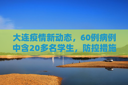 大连疫情新动态，60例病例中含20多名学生，防控措施加强,大连60例病例详情:有20多名学生