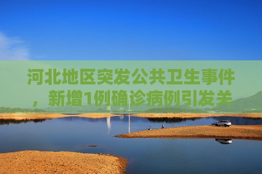 河北地区突发公共卫生事件，新增1例确诊病例引发关注,河北新增1确诊病例