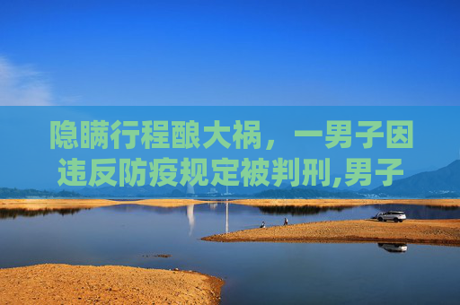 隐瞒行程酿大祸，一男子因违反防疫规定被判刑,男子隐瞒行程致55人隔离被判刑