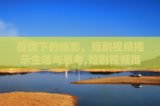 疫情下的缩影，短剧视频揭示生活与思考,短剧视频揭示疫情下的生活与思考