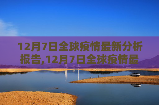 12月7日全球疫情最新分析报告,12月7日全球疫情最新分析报告