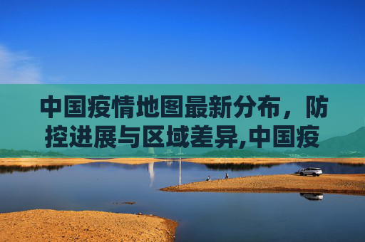 中国疫情地图最新分布，防控进展与区域差异,中国疫情地图最新分布