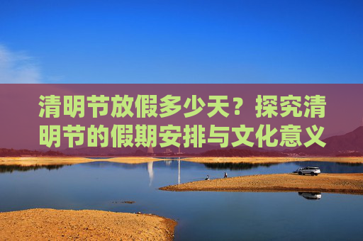 清明节放假多少天？探究清明节的假期安排与文化意义,清明节放假多少天?