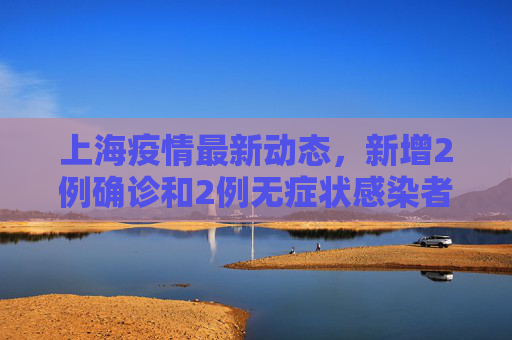 上海疫情最新动态，新增2例确诊和2例无症状感染者,上海新增2例确诊2例无症状