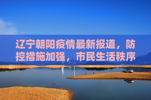 辽宁朝阳疫情最新报道，防控措施加强，市民生活秩序井然,辽宁朝阳疫情最新报道