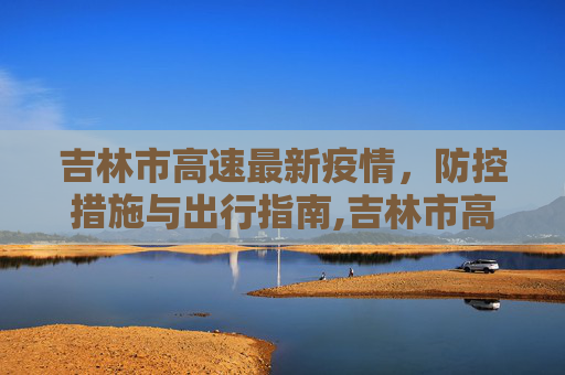 吉林市高速最新疫情，防控措施与出行指南,吉林市高速最新疫情