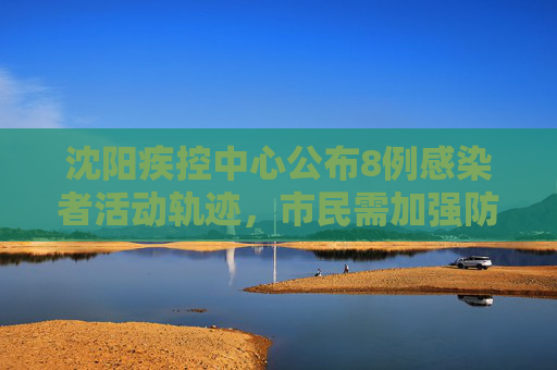 沈阳疾控中心公布8例感染者活动轨迹，市民需加强防护,沈阳疾控公布8例感染者轨迹