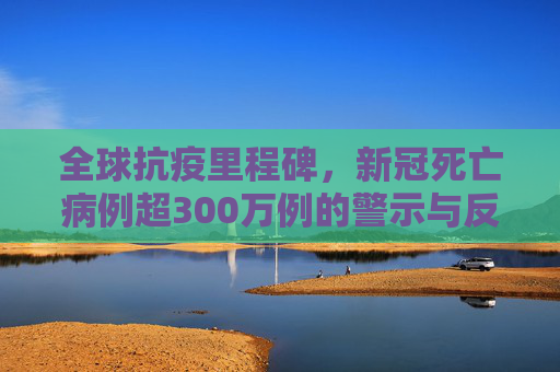 全球抗疫里程碑，新冠死亡病例超300万例的警示与反思,全球累计新冠死亡病例超300万例