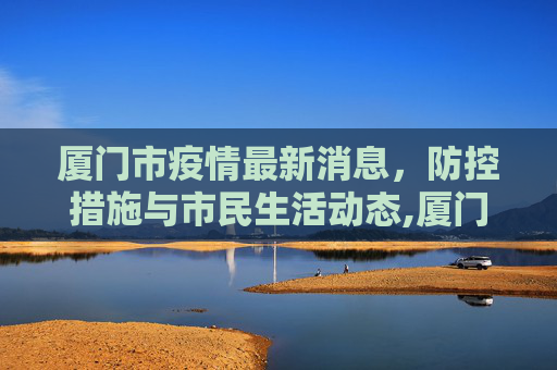 厦门市疫情最新消息，防控措施与市民生活动态,厦门市疫情最新消息