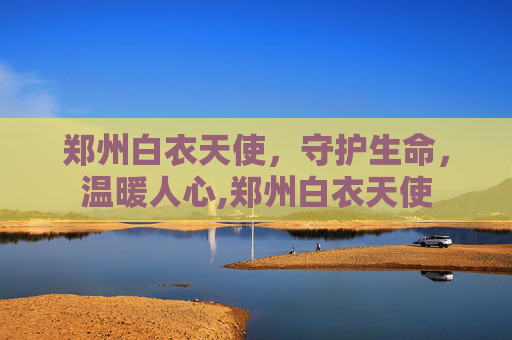 郑州白衣天使，守护生命，温暖人心,郑州白衣天使