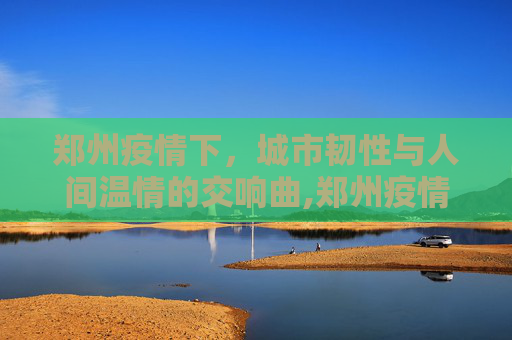 郑州疫情下，城市韧性与人间温情的交响曲,郑州疫情下的城市韧性与人间温情