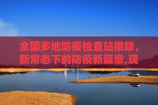 全国多地防疫检查站撤除，新常态下的防疫新篇章,现场：全国多地防疫检查站撤除