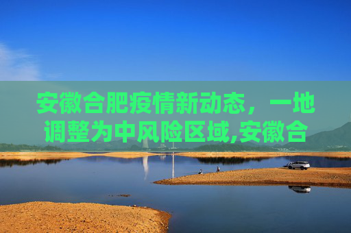 安徽合肥疫情新动态，一地调整为中风险区域,安徽合肥一地调整为中风险