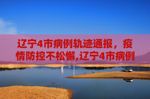 辽宁4市病例轨迹通报，疫情防控不松懈,辽宁4市病例轨迹通报!
