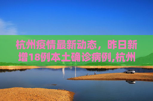 杭州疫情最新动态，昨日新增18例本土确诊病例,杭州昨日新增18例本土确诊病例