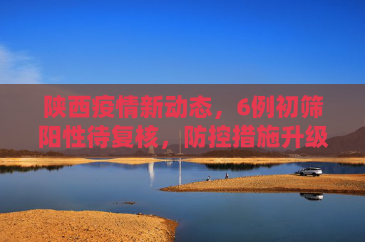 陕西疫情新动态，6例初筛阳性待复核，防控措施升级,陕西6例初筛阳性待复核
