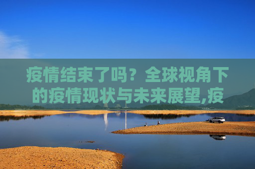 疫情结束了吗？全球视角下的疫情现状与未来展望,疫情结束了吗？