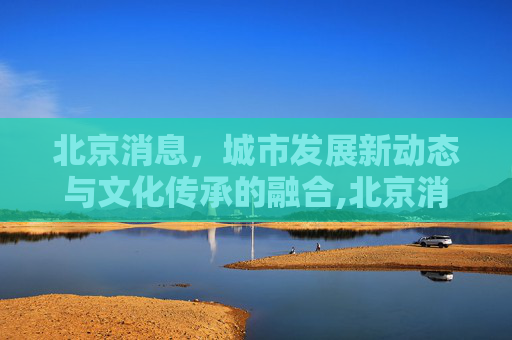 北京消息，城市发展新动态与文化传承的融合,北京消息