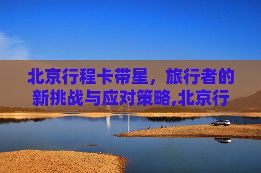 北京行程卡带星，旅行者的新挑战与应对策略,北京行程卡带星