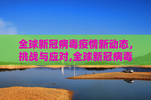全球新冠病毒疫情新动态，挑战与应对,全球新冠病毒疫情新动态