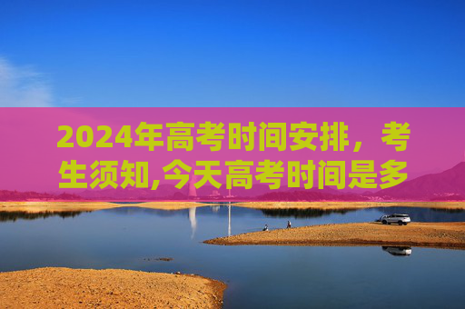 2024年高考时间安排，考生须知,今天高考时间是多少