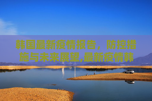 韩国最新疫情报告，防控措施与未来展望,最新疫情韩国报告发布
