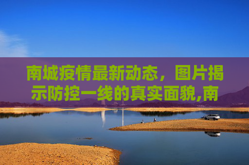 南城疫情最新动态，图片揭示防控一线的真实面貌,南城疫情图片最新