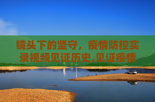 镜头下的坚守，疫情防控实录视频见证历史,见证疫情防控的实录视频