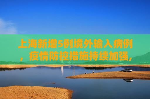 上海新增5例境外输入病例，疫情防控措施持续加强,上海新增5例境外输入