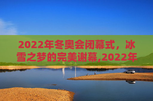 2022年冬奥会闭幕式，冰雪之梦的完美谢幕,2022年冬奥会闭幕式