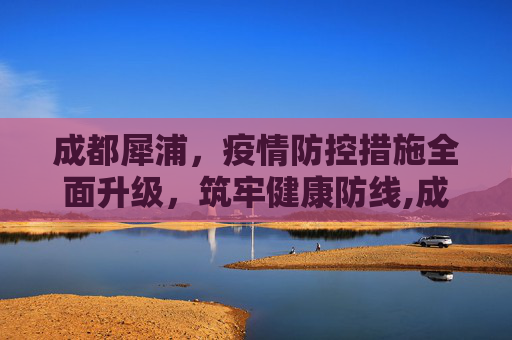 成都犀浦，疫情防控措施全面升级，筑牢健康防线,成都犀浦疫情防控措施全面升级