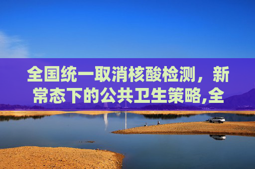 全国统一取消核酸检测，新常态下的公共卫生策略,全国统一取消做核酸检测