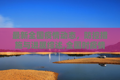 最新全国疫情动态，防控措施与进展综述,全国时疫情最新消息