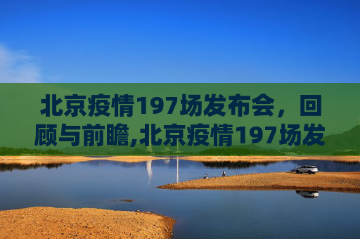北京疫情197场发布会，回顾与前瞻,北京疫情197场发布会