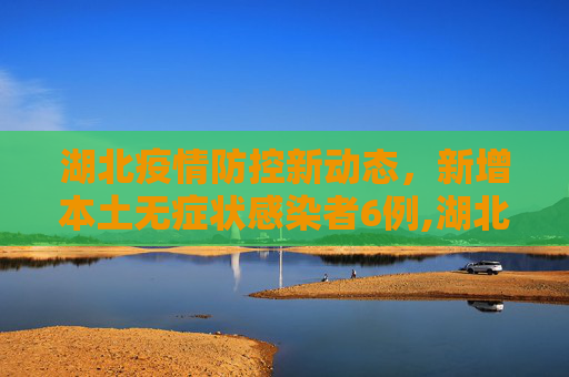湖北疫情防控新动态，新增本土无症状感染者6例,湖北新增本土无症状感染者6例