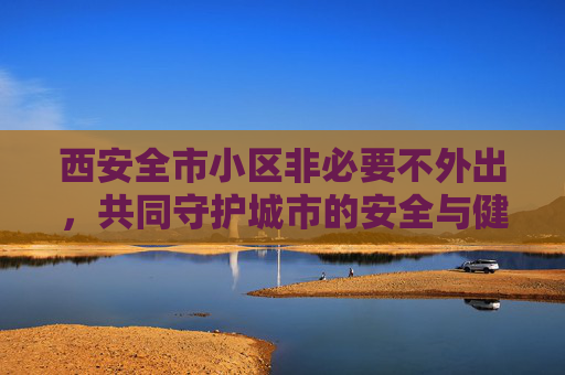 西安全市小区非必要不外出，共同守护城市的安全与健康,西安全市小区非必要不外出