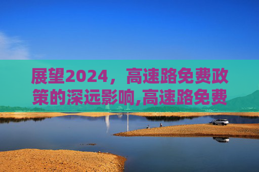 展望2024，高速路免费政策的深远影响,高速路免费2024