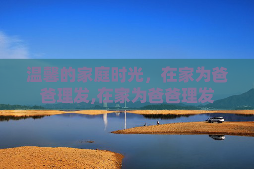 温馨的家庭时光，在家为爸爸理发,在家为爸爸理发