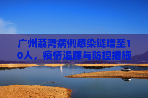 广州荔湾病例感染链增至10人，疫情追踪与防控措施,广州荔湾病例感染链增至10人