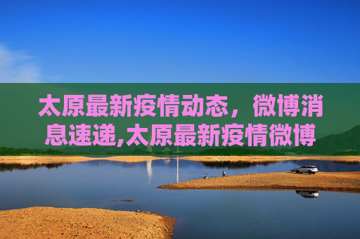 太原最新疫情动态，微博消息速递,太原最新疫情微博消息