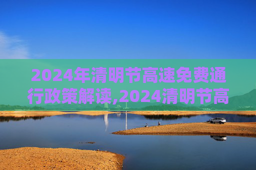 2024年清明节高速免费通行政策解读,2024清明节高速免费几天