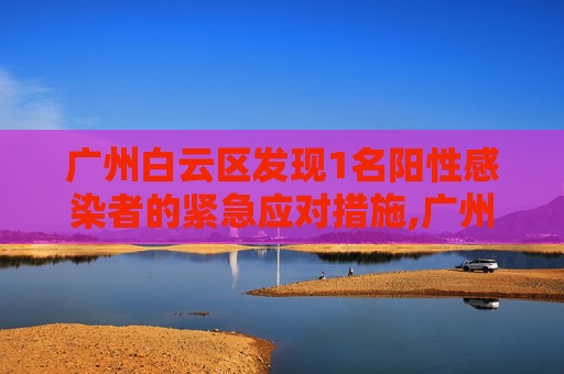 广州白云区发现1名阳性感染者的紧急应对措施,广州白云发现1名阳性感染者