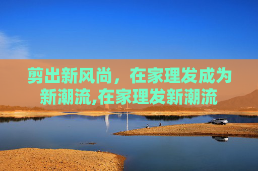 剪出新风尚，在家理发成为新潮流,在家理发新潮流