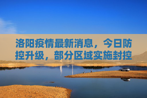 洛阳疫情最新消息，今日防控升级，部分区域实施封控,洛阳疫情最新消息今天又封了