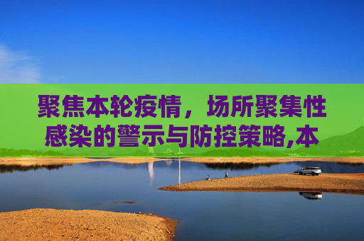 聚焦本轮疫情，场所聚集性感染的警示与防控策略,本轮疫情场所聚集性感染明显