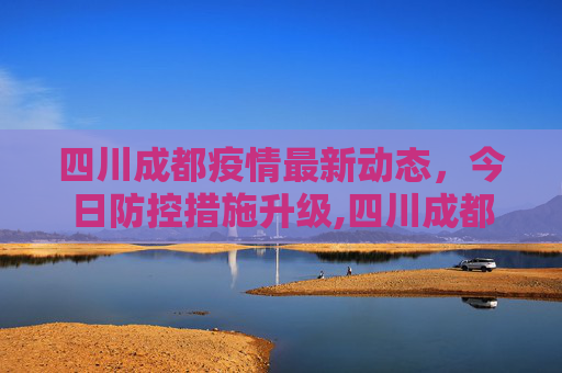 四川成都疫情最新动态，今日防控措施升级,四川成都疫情最新消息今天又封了