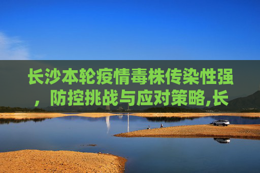 长沙本轮疫情毒株传染性强，防控挑战与应对策略,长沙本轮疫情毒株传染性强